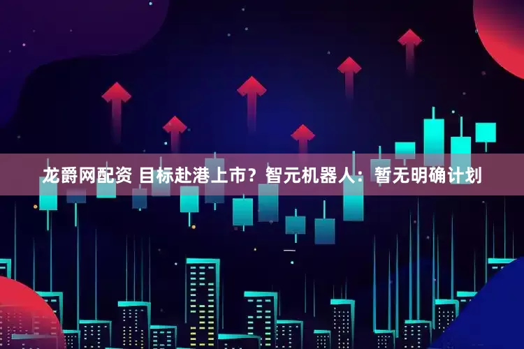 龙爵网配资 目标赴港上市？智元机器人：暂无明确计划