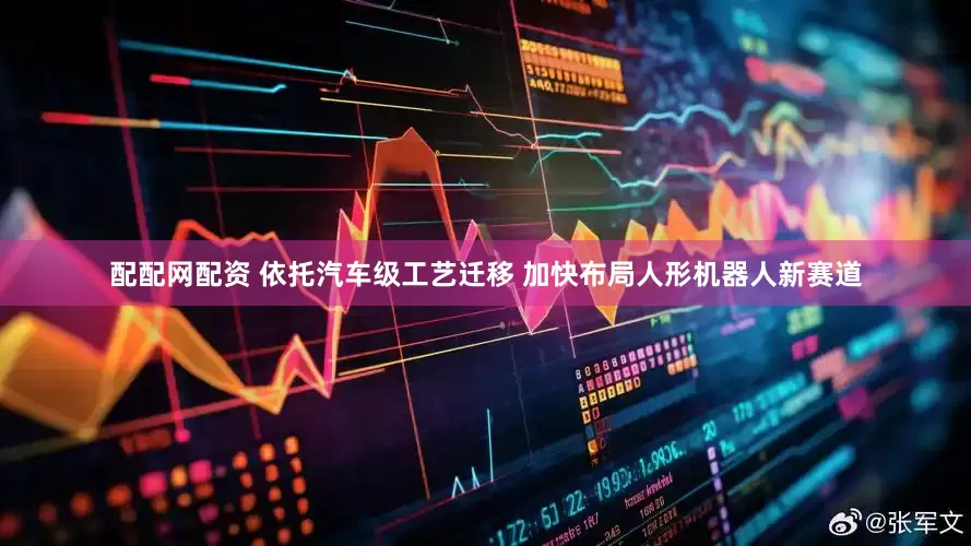 配配网配资 依托汽车级工艺迁移 加快布局人形机器人新赛道