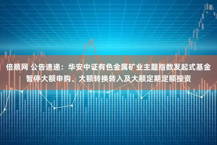 倍顺网 公告速递：华安中证有色金属矿业主题指数发起式基金暂停大额申购、大额转换转入及大额定期定额投资