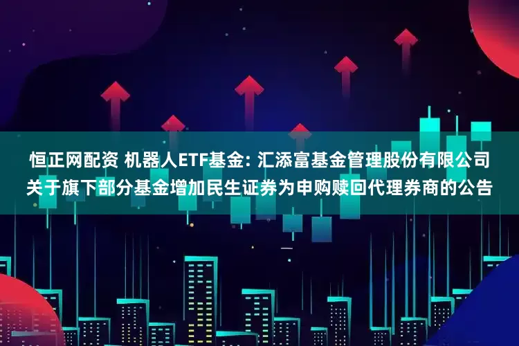 恒正网配资 机器人ETF基金: 汇添富基金管理股份有限公司关于旗下部分基金增加民生证券为申购赎回代理券商的公告