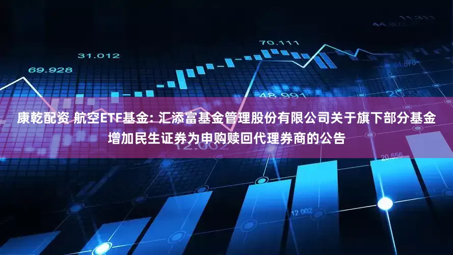 康乾配资 航空ETF基金: 汇添富基金管理股份有限公司关于旗下部分基金增加民生证券为申购赎回代理券商的公告