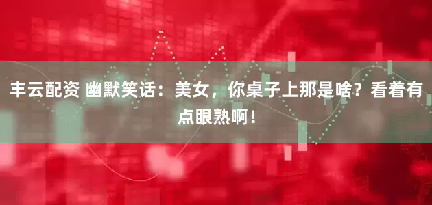 丰云配资 幽默笑话：美女，你桌子上那是啥？看着有点眼熟啊！