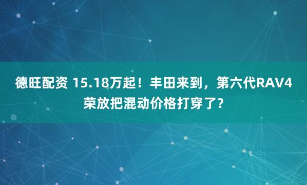 德旺配资 15.18万起！丰田来到，第六代RAV4荣放把混动价格打穿了？