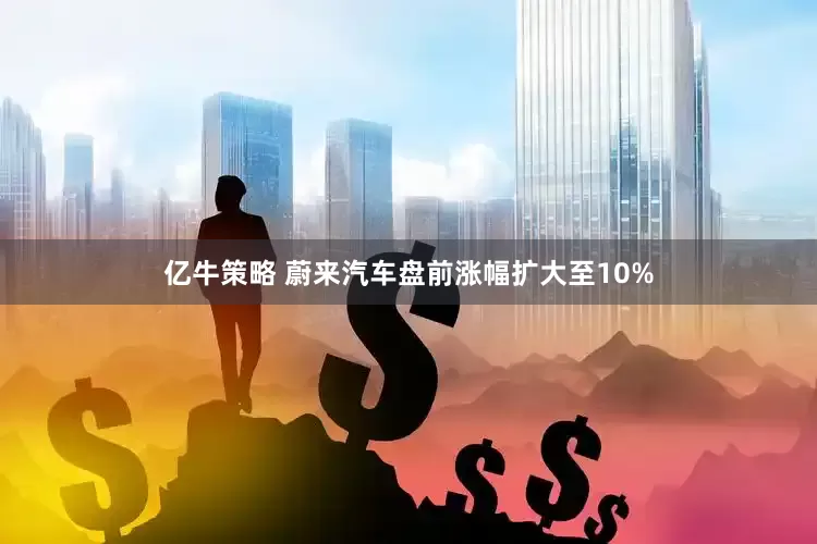 亿牛策略 蔚来汽车盘前涨幅扩大至10%