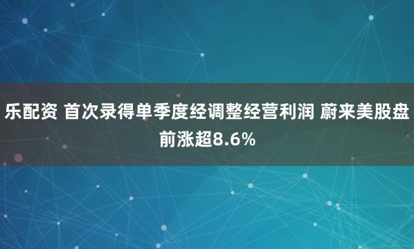 乐配资 首次录得单季度经调整经营利润 蔚来美股盘前涨超8.6%